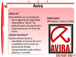 Avira 
¿Qué es? 
Avira Antivir, es un producto 
de la agencia de seguridad 
informática “Avira”. Es 
gratuita para uso personal y 
organizaciones sin fines de 
lucro. 
¿Cómo funciona? 
Explora discos duros y 
extraíbles en busca de virus 
y también corre como un 
proceso de fondo, 
comprobando cada archivo 
abierto y cerrado. 
Apto para 
Windows, Linux y Unix 
 
