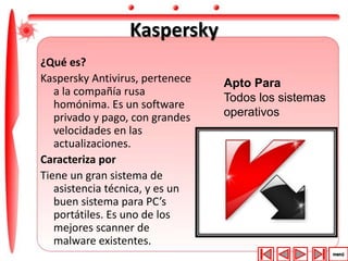 Kaspersky 
¿Qué es? 
Kaspersky Antivirus, pertenece 
a la compañía rusa 
homónima. Es un software 
privado y pago, con grandes 
velocidades en las 
actualizaciones. 
Caracteriza por 
Tiene un gran sistema de 
asistencia técnica, y es un 
buen sistema para PC’s 
portátiles. Es uno de los 
mejores scanner de 
malware existentes. 
Apto Para 
Todos los sistemas 
operativos 
 