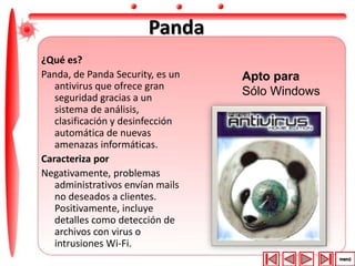 Panda 
¿Qué es? 
Panda, de Panda Security, es un 
antivirus que ofrece gran 
seguridad gracias a un 
sistema de análisis, 
clasificación y desinfección 
automática de nuevas 
amenazas informáticas. 
Caracteriza por 
Negativamente, problemas 
administrativos envían mails 
no deseados a clientes. 
Positivamente, incluye 
detalles como detección de 
archivos con virus o 
intrusiones Wi-Fi. 
Apto para 
Sólo Windows 
 