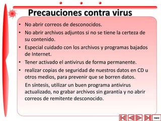 Precauciones contra virus 
• No abrir correos de desconocidos. 
• No abrir archivos adjuntos si no se tiene la certeza de 
su contenido. 
• Especial cuidado con los archivos y programas bajados 
de Internet. 
• Tener activado el antivirus de forma permanente. 
• realizar copias de seguridad de nuestros datos en CD u 
otros medios, para prevenir que se borren datos. 
En síntesis, utilizar un buen programa antivirus 
actualizado, no grabar archivos sin garantía y no abrir 
correos de remitente desconocido. 
 