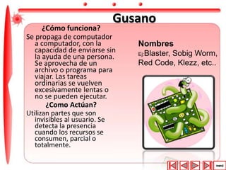 Gusano 
¿Cómo funciona? 
Se propaga de computador 
a computador, con la 
capacidad de enviarse sin 
la ayuda de una persona. 
Se aprovecha de un 
archivo o programa para 
viajar. Las tareas 
ordinarias se vuelven 
excesivamente lentas o 
no se pueden ejecutar. 
¿Como Actúan? 
Utilizan partes que son 
invisibles al usuario. Se 
detecta la presencia 
cuando los recursos se 
consumen, parcial o 
totalmente. 
Nombres 
Ej:Blaster, Sobig Worm, 
Red Code, Klezz, etc.. 
 