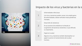 Impacto de los virus y bacterias en la sa
Enfermedades infecciosas
Los virus y bacterias pueden causar una amplia gama
de enfermedades, desde resfriados hasta pandemias
mortales.
Desarrollo de resistencia
El uso excesivo de antibióticos ha llevado al
surgimiento de bacterias resistentes, lo que dificulta
su tratamiento.
Papel en la salud
Algunos virus y bacterias también desempeñan un
papel crucial en el mantenimiento de la salud
humana.
 