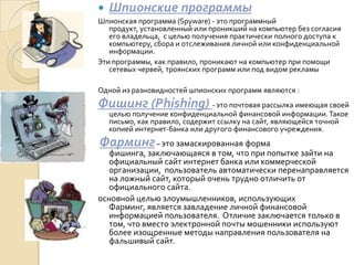    Шпионские программы
Шпионская программа (Spyware) - это программный
   продукт, установленный или проникший на компьютер без согласия
   его владельца, с целью получения практически полного доступа к
   компьютеру, сбора и отслеживания личной или конфиденциальной
   информации.
Эти программы, как правило, проникают на компьютер при помощи
   сетевых червей, троянских программ или под видом рекламы

Одной из разновидностей шпионских программ являются :
Фишинг (Phishing) - это почтовая рассылка имеющая своей
    целью получение конфиденциальной финансовой информации. Такое
    письмо, как правило, содержит ссылку на сайт, являющейся точной
    копией интернет-банка или другого финансового учреждения.
Фарминг – это замаскированная форма
   фишинга, заключающаяся в том, что при попытке зайти на
   официальный сайт интернет банка или коммерческой
   организации, пользователь автоматически перенаправляется
   на ложный сайт, который очень трудно отличить от
   официального сайта.
основной целью злоумышленников, использующих
   Фарминг, является завладение личной финансовой
   информацией пользователя. Отличие заключается только в
   том, что вместо электронной почты мошенники используют
   более изощренные методы направления пользователя на
   фальшивый сайт.
 