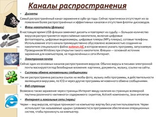 Каналы распространения
   Дискеты
Самый распространённый канал заражения в 1980-90 годы. Сейчас практически отсутствует из-за
   появления более распространённых и эффективных каналов и отсутствия флоппи-дисководов.
   Флеш-накопители (флешки)
В настоящее время USB-флешки заменяют дискеты и повторяют их судьбу — большое количество
    вирусов распространяется через съёмные накопители, включая цифровые
    фотоаппараты, цифровые видеокамеры, цифровые плееры (MP3-плееры), сотовые телефоны.
    Использование этого канала преимущественно обусловлено возможностью создания на
    накопителе специального файла autorun.inf, в котором можно указать программу, запускаемую
    Проводником Windows при открытии такого накопителя. Флешки — основной источник
    заражения для компьютеров, не подключённых к сети Интернет.
   Электронная почта
Сейчас один из основных каналов распространения вирусов. Обычно вирусы в письмах электронной
   почты маскируются под безобидные вложения: картинки, документы, музыку, ссылки на сайты.
   Системы обмена мгновенными сообщениями
Так же распространена рассылка ссылок на якобы фото, музыку либо программы, в действительности
    являющиеся вирусами, по ICQ и через другие программы мгновенного обмена сообщениями.
   Веб-страницы
Возможно также заражение через страницы Интернет ввиду наличия на страницах всемирной
   паутины различного «активного» содержимого: скриптов, ActiveX-компоненты, Java-апплетов
   Интернет и локальные сети (черви)
Черви — вид вирусов, которые проникают на компьютер-жертву без участия пользователя. Черви
   используют так называемые «дыры» (уязвимости) в программном обеспечении операционных
   систем, чтобы проникнуть на компьютер.
 