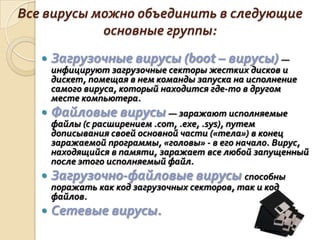 Все вирусы можно объединить в следующие
            основные группы:
      Загрузочные вирусы (boot – вирусы) —
       инфицируют загрузочные секторы жестких дисков и
       дискет, помещая в нем команды запуска на исполнение
       самого вируса, который находится где-то в другом
       месте компьютера.
      Файловые вирусы — заражают исполняемые
       файлы (с расширением .com, .exe, .sys), путем
       дописывания своей основной части («тела») в конец
       заражаемой программы, «головы» - в его начало. Вирус,
       находящийся в памяти, заражает все любой запущенный
       после этого исполняемый файл.
      Загрузочно-файловые вирусы способны
       поражать как код загрузочных секторов, так и код
       файлов.
      Сетевые вирусы.
 