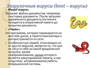 Загрузочные вирусы (boot – вирусы)
 Макро-вирусы.
Заражает файлы документов, например
  текстовые документы. После загрузки
  заражённого документа постоянно
  находится в оперативной памяти до
  закрытия документа.
 «Червь».
это программа, которая тиражируется на
  жестком диске, в памяти компьютера и
  распространяется по сети.
 Особенностью червей, отличающих их
  от других вирусов, является то, что они
  не несут в себе ни какой вредоносной
  нагрузки, кроме
  саморазмножения, целью которого
  является замусоривание памяти, и как
  следствие, затормаживание работы
  операционной системы.
 