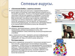 Сетевые вирусы.
  «Логические бомбы» - скрипты и апплеты.
И хотя основные функции доступа к содержимому вашего
   диска здесь отключены, некоторые мелкие неприятности
   это может доставить. Кстати, в последнее время создатели
   некоторых сайтов (как правило, из разряда «только для
   взрослых») освоили любопытный вариант скриптов (на
   базе JavaScript), способных при открытии такой Web-
   страницы не только «прописать» адрес данного сайта в
   качестве «домашнего» (естественно, не спрашивая у
   посетителя разрешения), но и внести его непосредственно
   в системный реестр Windows в качестве «базового».
 «Троянские кони».
Это модули, присоединяемые к каким-либо нормальным
   программам, распространяемым по сети, или
   «забрасываемые» в ваш компьютер несанкционированным
   способом.
Цель «троянского коня» - воровать ценную информацию
   (пароли доступа, номера кредитных карточек и т. п.) и
   передавать ее тому, кто этого «коня» запустил.
 Почтовые вирусы.
Чаще всего заражение начинается с получения неизвестно от
   кого письма, содержащего исполняемую программу-
   «зародыш» . Когда ничего не подозревающий пользователь
   запустит такую программу на исполнение, содержащийся в
   ней вирус «прописывается» в системе и, обращаясь к
   содержимому адресной книги, начинает тайком от вас
   рассылать всем абонентам свои копии-зародыши в
   качестве вложений.
 