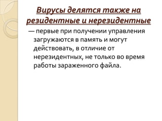 Вирусы делятся также на
резидентные и нерезидентные
— первые при получении управления
 загружаются в память и могут
 действовать, в отличие от
 нерезидентных, не только во время
 работы зараженного файла.
 