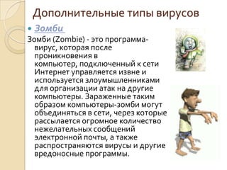 Дополнительные типы вирусов
   Зомби
Зомби (Zombie) - это программа-
  вирус, которая после
  проникновения в
  компьютер, подключенный к сети
  Интернет управляется извне и
  используется злоумышленниками
  для организации атак на другие
  компьютеры. Зараженные таким
  образом компьютеры-зомби могут
  объединяться в сети, через которые
  рассылается огромное количество
  нежелательных сообщений
  электронной почты, а также
  распространяются вирусы и другие
  вредоносные программы.
 