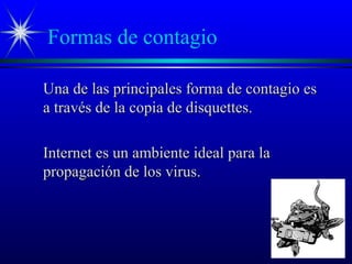 Formas de contagio
Una de las principales forma de contagio esUna de las principales forma de contagio es
a través de la copia de disquettes.a través de la copia de disquettes.
Internet es un ambiente ideal para laInternet es un ambiente ideal para la
propagación de los virus.propagación de los virus.
 
