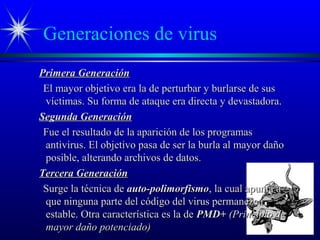 Generaciones de virus
Primera GeneraciónPrimera Generación
El mayor objetivo era la de perturbar y burlarse de susEl mayor objetivo era la de perturbar y burlarse de sus
víctimas. Su forma de ataque era directa y devastadora.víctimas. Su forma de ataque era directa y devastadora.
Segunda GeneraciónSegunda Generación
Fue el resultado de la aparición de los programasFue el resultado de la aparición de los programas
antivirus. El objetivo pasa de ser la burla al mayor dañoantivirus. El objetivo pasa de ser la burla al mayor daño
posible, alterando archivos de datos.posible, alterando archivos de datos.
Tercera GeneraciónTercera Generación
Surge la técnica deSurge la técnica de auto-polimorfismoauto-polimorfismo, la cual apunta a, la cual apunta a
que ninguna parte del código del virus permanezcaque ninguna parte del código del virus permanezca
estable. Otra característica es la deestable. Otra característica es la de PMD+PMD+ (Principio de(Principio de
mayor daño potenciado)mayor daño potenciado)
 