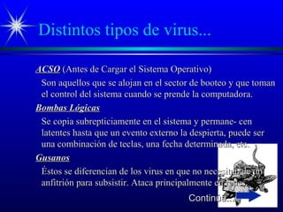 Distintos tipos de virus...
ACSOACSO (Antes de Cargar el Sistema Operativo)(Antes de Cargar el Sistema Operativo)
Son aquellos que se alojan en el sector de booteo y que tomanSon aquellos que se alojan en el sector de booteo y que toman
el control del sistema cuando se prende la computadora.el control del sistema cuando se prende la computadora.
Bombas LógicasBombas Lógicas
Se copia subrepticiamente en el sistema y permane- cenSe copia subrepticiamente en el sistema y permane- cen
latentes hasta que un evento externo la despierta, puede serlatentes hasta que un evento externo la despierta, puede ser
una combinación de teclas, una fecha determinada, etc.una combinación de teclas, una fecha determinada, etc.
GusanosGusanos
Éstos se diferencian de los virus en que no necesitan de unÉstos se diferencian de los virus en que no necesitan de un
anfitrión para subsistir. Ataca principalmente en redes.anfitrión para subsistir. Ataca principalmente en redes.
Continúa...Continúa...
 
