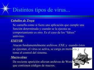 Distintos tipos de virus...
Caballos de TroyaCaballos de Troya
Se camufla como si fuera una aplicación que cumple unaSe camufla como si fuera una aplicación que cumple una
función determinada y cuando se la ejecuta sufunción determinada y cuando se la ejecuta su
comportamiento es otro. Es el caso de los “falsos”comportamiento es otro. Es el caso de los “falsos”
antivirus.antivirus.
EXEVIREXEVIR
Atacan fundamentalmente archivos .EXE y cuando éstosAtacan fundamentalmente archivos .EXE y cuando éstos
se ejecutan, el virus se activa, se carga en memoria yse ejecutan, el virus se activa, se carga en memoria y
toma el control del sistema.toma el control del sistema.
Macro-virusMacro-virus
De reciente aparición afectan archivos de Word, ExcelDe reciente aparición afectan archivos de Word, Excel
que contienen códigos de macros.que contienen códigos de macros.
 