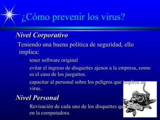 ¿Cómo prevenir los virus?
Nivel CorporativoNivel Corporativo
Teniendo una buena política de seguridad, elloTeniendo una buena política de seguridad, ello
implica:implica:
tener software originaltener software original
evitar el ingreso de disquettes ajenos a la empresa, comoevitar el ingreso de disquettes ajenos a la empresa, como
es el caso de los jueguitos.es el caso de los jueguitos.
capacitar al personal sobre los peligros que implica uncapacitar al personal sobre los peligros que implica un
virus.virus.
Nivel PersonalNivel Personal
Revisación de cada uno de los disquettes que se ingresanRevisación de cada uno de los disquettes que se ingresan
en la computadora.en la computadora.
 