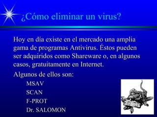 ¿Cómo eliminar un virus?
Hoy en día existe en el mercado una ampliaHoy en día existe en el mercado una amplia
gama de programas Antivirus. Éstos puedengama de programas Antivirus. Éstos pueden
ser adquiridos como Shareware o, en algunosser adquiridos como Shareware o, en algunos
casos, gratuitamente en Internet.casos, gratuitamente en Internet.
Algunos de ellos son:Algunos de ellos son:
MSAVMSAV
SCANSCAN
F-PROTF-PROT
Dr. SALOMONDr. SALOMON
 