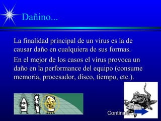 Dañino...
La finalidad principal de un virus es la deLa finalidad principal de un virus es la de
causar daño en cualquiera de sus formas.causar daño en cualquiera de sus formas.
En el mejor de los casos el virus provoca unEn el mejor de los casos el virus provoca un
daño en la performance del equipo (consumedaño en la performance del equipo (consume
memoria, procesador, disco, tiempo, etc.).memoria, procesador, disco, tiempo, etc.).
Continúa...Continúa...
 