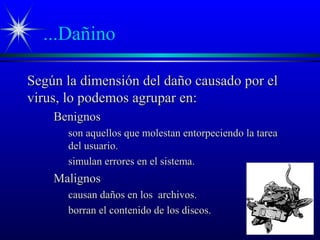 ...Dañino
Según la dimensión del daño causado por elSegún la dimensión del daño causado por el
virus, lo podemos agrupar en:virus, lo podemos agrupar en:
BenignosBenignos
son aquellos que molestan entorpeciendo la tareason aquellos que molestan entorpeciendo la tarea
del usuario.del usuario.
simulan errores en el sistema.simulan errores en el sistema.
MalignosMalignos
causan daños en los archivos.causan daños en los archivos.
borran el contenido de los discos.borran el contenido de los discos.
 