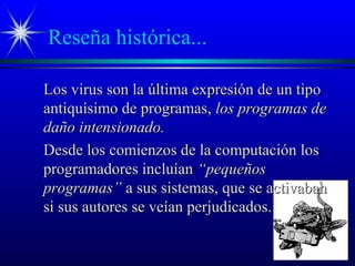 Reseña histórica...
Los virus son la última expresión de un tipoLos virus son la última expresión de un tipo
antiquísimo de programas,antiquísimo de programas, los programas delos programas de
daño intensionado.daño intensionado.
Desde los comienzos de la computación losDesde los comienzos de la computación los
programadores incluíanprogramadores incluían “pequeños“pequeños
programas”programas” a sus sistemas, que se activabana sus sistemas, que se activaban
si sus autores se veían perjudicados.si sus autores se veían perjudicados.
 