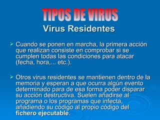 Virus Residentes
   Cuando se ponen en marcha, la primera acción
    que realizan consiste en comprobar si se
    cumplen todas las condiciones para atacar
    (fecha, hora,... etc.).

   Otros virus residentes se mantienen dentro de la
    memoria y esperan a que ocurra algún evento
    determinado para de esa forma poder disparar
    su acción destructiva. Suelen añadirse al
    programa o los programas que infecta,
    añadiendo su código al propio código del
    fichero ejecutable.
 