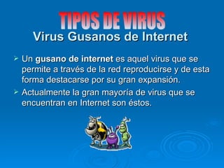 Virus Gusanos de Internet
   Un gusano de internet es aquel virus que se
    permite a través de la red reproducirse y de esta
    forma destacarse por su gran expansión.
   Actualmente la gran mayoría de virus que se
    encuentran en Internet son éstos.
 