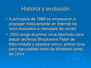 Historia y evolución
 A principios de 1999 se empezaron a
 propagar masivamente en Internet los
 virus anexados a mensajes de correo
 2002 surge el primer virus diseñado para
 atacar archivos Shockwave Flash de
 Macromedia y aparece winux, primer virus
 para ejecutables tanto de Windows como
 de Linux.
 