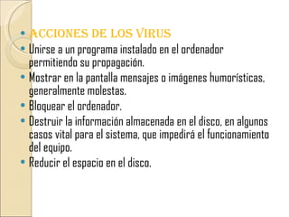  ACCIONES DE LOS VIRUS
 Unirse a un programa instalado en el ordenador
  permitiendo su propagación.
 Mostrar en la pantalla mensajes o imágenes humorísticas,
  generalmente molestas.
 Bloquear el ordenador.
 Destruir la información almacenada en el disco, en algunos
  casos vital para el sistema, que impedirá el funcionamiento
  del equipo.
 Reducir el espacio en el disco.
 