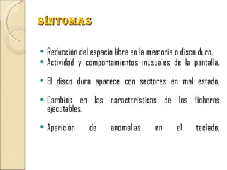 SíNTOMAS

   Reducción del espacio libre en la memoria o disco duro.
   Actividad y comportamientos inusuales de la pantalla.
   El disco duro aparece con sectores en mal estado.
   Cambios en las características de los ficheros
    ejecutables.
   Aparición    de     anomalías     en     el    teclado.
 