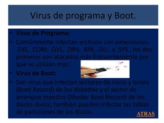 Virus de programa y Boot.
• Virus de Programa:
• Comúnmente infectan archivos con extensiones
  .EXE, .COM, .OVL, .DRV, .BIN, .DLL, y .SYS., los dos
  primeros son atacados más frecuentemente por
  que se utilizan mas.
• Virus de Boot:
• Son virus que infectan sectores de inicio y boteo
  (Boot Record) de los diskettes y el sector de
  arranque maestro (Master Boot Record) de los
  discos duros; también pueden infectar las tablas
  de particiones de los discos.                  ATRAS
 