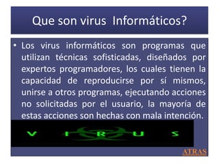 Que son virus Informáticos?
• Los virus informáticos son programas que
  utilizan técnicas sofisticadas, diseñados por
  expertos programadores, los cuales tienen la
  capacidad de reproducirse por sí mismos,
  unirse a otros programas, ejecutando acciones
  no solicitadas por el usuario, la mayoría de
  estas acciones son hechas con mala intención.


                                         ATRAS
 