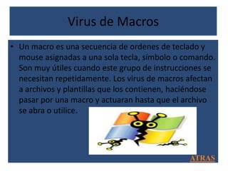 Virus de Macros
• Un macro es una secuencia de ordenes de teclado y
  mouse asignadas a una sola tecla, símbolo o comando.
  Son muy útiles cuando este grupo de instrucciones se
  necesitan repetidamente. Los virus de macros afectan
  a archivos y plantillas que los contienen, haciéndose
  pasar por una macro y actuaran hasta que el archivo
  se abra o utilice.




                                                ATRAS
 
