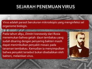 SEJARAH PENEMUAN VIRUS

Virus adalah parasit berukuran mikroskopis yang menginfeksi sel
organisme biologis.
Pada tahun 1892, Dimitri Ivanowsky dari Rusia
menemukan bahwa getah daun tembakau yang
sudah disaring dengan penyaring bakteri masih
dapat menimbulkan penyakit mosaic pada
tanaman tembakau. Kemudian ia menyimpulkan
bahwa penyakit tersebut bukan disebabkan oleh
bakteri, melainkan virus.
Dimitri Ivanowsky

 