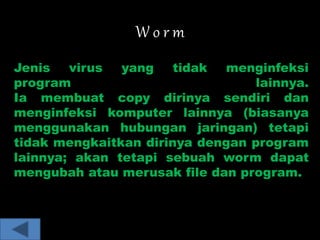 W o r m 
Jenis virus yang tidak menginfeksi 
program lainnya. 
Ia membuat copy dirinya sendiri dan 
menginfeksi komputer lainnya (biasanya 
menggunakan hubungan jaringan) tetapi 
tidak mengkaitkan dirinya dengan program 
lainnya; akan tetapi sebuah worm dapat 
mengubah atau merusak file dan program. 
 