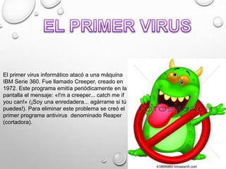 El primer virus informático atacó a una máquina
IBM Serie 360. Fue llamado Creeper, creado en
1972. Este programa emitía periódicamente en la
pantalla el mensaje: «I'm a creeper... catch me if
you can!» (¡Soy una enredadera... agárrame si tú
puedes!). Para eliminar este problema se creó el
primer programa antivirus denominado Reaper
(cortadora).
 