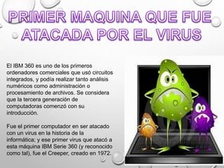 El IBM 360 es uno de los primeros
ordenadores comerciales que usó circuitos
integrados, y podía realizar tanto análisis
numéricos como administración o
procesamiento de archivos. Se considera
que la tercera generación de
computadoras comenzó con su
introducción.
Fue el primer computador en ser atacado
con un virus en la historia de la
informática; y ese primer virus que atacó a
esta máquina IBM Serie 360 (y reconocido
como tal), fue el Creeper, creado en 1972.
 