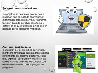 Antivirus descontaminadores
su objetivo se centra en acabar con la
infección que ha dañado el ordenador,
eliminación para ello los virus. Asimismo,
también trata de devolver al sistema el
estado en el que se hallaba antes de ser
atacado por el programa malicioso.
Antivirus identificadores
su función es, como indica su nombre,
identificar amenazas que pueden afectar al
rendimiento del sistema operativo. Para
ello, exploran el sistema y examinan las
secuencias de bytes de los códigos que
están relacionados con los programas
peligrosos.
 