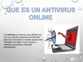 Un antivirus en línea es una utilidad que
nos va a permitir escanear el ordenador
para así comprobar si nuestro equipo está
infectado con algún virus, troyano o
malware en general y después
desinfectarlo
 