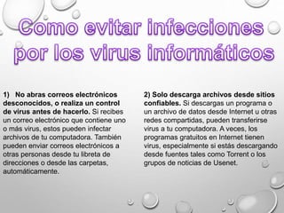 1) No abras correos electrónicos
desconocidos, o realiza un control
de virus antes de hacerlo. Si recibes
un correo electrónico que contiene uno
o más virus, estos pueden infectar
archivos de tu computadora. También
pueden enviar correos electrónicos a
otras personas desde tu libreta de
direcciones o desde las carpetas,
automáticamente.
2) Solo descarga archivos desde sitios
confiables. Si descargas un programa o
un archivo de datos desde Internet u otras
redes compartidas, pueden transferirse
virus a tu computadora. A veces, los
programas gratuitos en Internet tienen
virus, especialmente si estás descargando
desde fuentes tales como Torrent o los
grupos de noticias de Usenet.
 