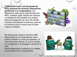 3) Recuerda hacer una búsqueda de
virus después de conectar dispositivos
periféricos a tu computadora. Los
dispositivos tales como reproductores de
MP3, unidades USB, tarjetas de memoria
o unidades de CD también son medios
para la propagación de virus. No olvides
mantener actualizado tu antivirus, pues de
lo contrario sería lo mismo que no tener
ninguno instalado.
No introduzcas ninguna memoria USB
desconocida en tu computadora, pues
podría contener un virus (por ejemplo, un
virus de acceso directo, el cual se duplica
en un segundo y se propaga a través de la
red).
Nunca desactives tu antivirus si no sabes
lo que haces con tu computadora.
 