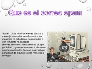 Spam. ... Los términos correo basura y
mensaje basura hacen referencia a los
mensajes no solicitados, no deseados o
con remitente no conocido
(correo anónimo), habitualmente de tipo
publicitario, generalmente son enviados en
grandes cantidades (incluso masivas) que
perjudican de alguna o varias maneras al
receptor.
 