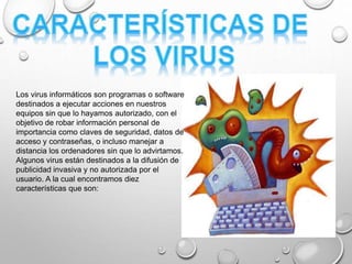 Los virus informáticos son programas o software
destinados a ejecutar acciones en nuestros
equipos sin que lo hayamos autorizado, con el
objetivo de robar información personal de
importancia como claves de seguridad, datos de
acceso y contraseñas, o incluso manejar a
distancia los ordenadores sin que lo advirtamos.
Algunos virus están destinados a la difusión de
publicidad invasiva y no autorizada por el
usuario. A la cual encontramos diez
características que son:
 