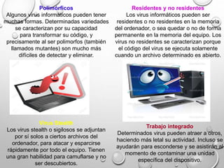 Polimórficos
Algunos virus informáticos pueden tener
muchas formas. Determinadas variedades
se caracterizan por su capacidad
para transformar su código, y
precisamente al ser polimorfos (también
llamados mutantes) son mucho más
difíciles de detectar y eliminar.
Residentes y no residentes
Los virus informáticos pueden ser
residentes o no residentes en la memoria
del ordenador, o sea quedar o no de forma
permanente en la memoria del equipo. Los
virus no residentes se caracterizan porque
el código del virus se ejecuta solamente
cuando un archivo determinado es abierto.
Virus Stealth
Los virus stealth o sigilosos se adjuntan
por sí solos a ciertos archivos del
ordenador, para atacar y esparcirse
rápidamente por todo el equipo. Tienen
una gran habilidad para camuflarse y no
ser descubiertos.
Trabajo integrado
Determinados virus pueden atraer a otros,
haciendo más letal su actividad. Incluso se
ayudarán para esconderse y se asistirán al
momento de contaminar una unidad
específica del dispositivo.
 