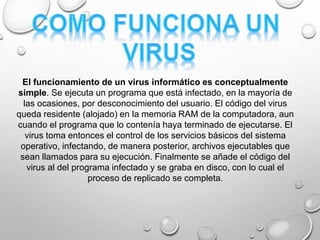 El funcionamiento de un virus informático es conceptualmente
simple. Se ejecuta un programa que está infectado, en la mayoría de
las ocasiones, por desconocimiento del usuario. El código del virus
queda residente (alojado) en la memoria RAM de la computadora, aun
cuando el programa que lo contenía haya terminado de ejecutarse. El
virus toma entonces el control de los servicios básicos del sistema
operativo, infectando, de manera posterior, archivos ejecutables que
sean llamados para su ejecución. Finalmente se añade el código del
virus al del programa infectado y se graba en disco, con lo cual el
proceso de replicado se completa.
 