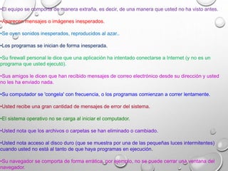 •El equipo se comporta de manera extraña, es decir, de una manera que usted no ha visto antes.
•Aparecen mensajes o imágenes inesperados.
•Se oyen sonidos inesperados, reproducidos al azar..
•Los programas se inician de forma inesperada.
•Su firewall personal le dice que una aplicación ha intentado conectarse a Internet (y no es un
programa que usted ejecutó).
•Sus amigos le dicen que han recibido mensajes de correo electrónico desde su dirección y usted
no les ha enviado nada.
•Su computador se 'congela' con frecuencia, o los programas comienzan a correr lentamente.
•Usted recibe una gran cantidad de mensajes de error del sistema.
•El sistema operativo no se carga al iniciar el computador.
•Usted nota que los archivos o carpetas se han eliminado o cambiado.
•Usted nota acceso al disco duro (que se muestra por una de las pequeñas luces intermitentes)
cuando usted no está al tanto de que haya programas en ejecución.
•Su navegador se comporta de forma errática, por ejemplo, no se puede cerrar una ventana del
navegador.
 