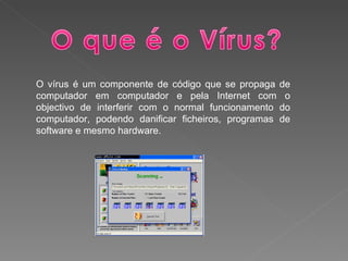 O vírus é um componente de código que se propaga de computador em computador e pela Internet com o objectivo de interferir com o normal funcionamento do computador, podendo danificar ficheiros, programas de software e mesmo hardware. 