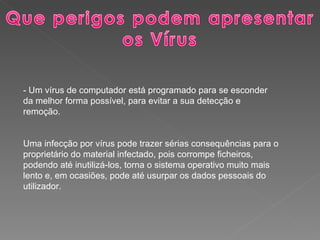 - Um vírus de computador está programado para se esconder da melhor forma possível, para evitar a sua detecção e remoção. Uma infecção por vírus pode trazer sérias consequências para o proprietário do material infectado, pois corrompe ficheiros, podendo até inutilizá-los, torna o sistema operativo muito mais lento e, em ocasiões, pode até usurpar os dados pessoais do utilizador. 