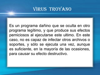 Es un programa dañino que se oculta en otro programa legítimo, y que produce sus efectos perniciosos al ejecutarse este ultimo. En este caso, no es capaz de infectar otros archivos o soportes, y sólo se ejecuta una vez, aunque es suficiente, en la mayoría de las ocasiones, para causar su efecto destructivo. 
VIRUS TROYANO  