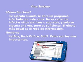 Virus Troyano 
¿Cómo funciona? 
Se ejecuta cuando se abre un programa infectado por este virus. No es capaz de infectar otros archivos o soportes, y sólo se ejecuta una vez, pero es suficiente. El efecto más usual es el robo de información. 
Nombres 
NetBus, Back Orifice, Sub7. Éstos son los mas importantes.  