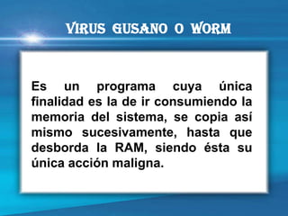Es un programa cuya única finalidad es la de ir consumiendo la memoria del sistema, se copia así mismo sucesivamente, hasta que desborda la RAM, siendo ésta su única acción maligna. 
VIRUS Gusano o Worm  