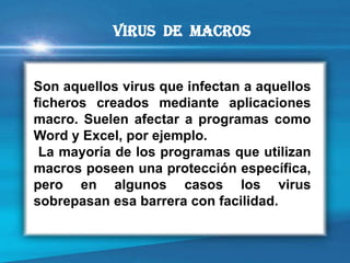 Son aquellos virus que infectan a aquellos ficheros creados mediante aplicaciones macro. Suelen afectar a programas como Word y Excel, por ejemplo. 
La mayoría de los programas que utilizan macros poseen una protección específica, pero en algunos casos los virus sobrepasan esa barrera con facilidad. 
Virus de macros  