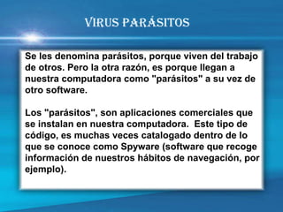 Se les denomina parásitos, porque viven del trabajo de otros. Pero la otra razón, es porque llegan a nuestra computadora como "parásitos" a su vez de otro software. 
Los "parásitos", son aplicaciones comerciales que se instalan en nuestra computadora. Este tipo de código, es muchas veces catalogado dentro de lo que se conoce como Spyware (software que recoge información de nuestros hábitos de navegación, por ejemplo). 
VIRUS PARÁSITOS  